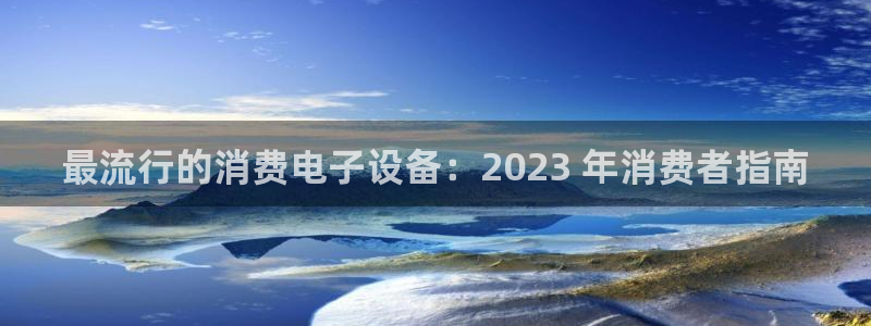 AG凯发|最流行的消费电子设备：2023 年消费者指南